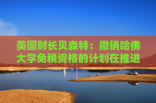 美国财长贝森特：撤销哈佛大学免税资格的计划在推进