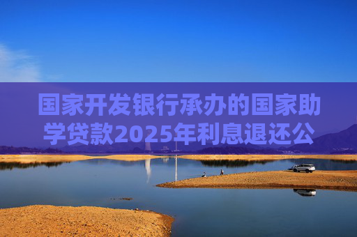 国家开发银行承办的国家助学贷款2025年利息退还公告