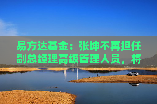易方达基金：张坤不再担任副总经理高级管理人员，将专注于投资管理工作