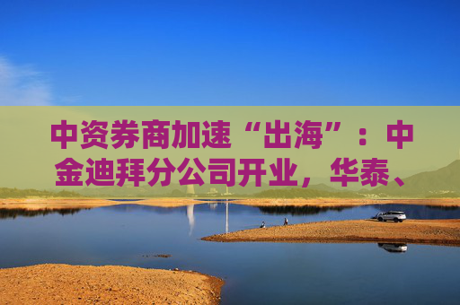 中资券商加速“出海”：中金迪拜分公司开业，华泰、中信、国君国际业务营收增超40%