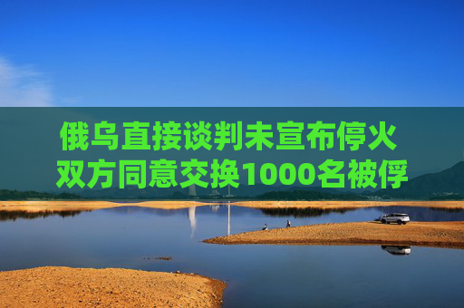 俄乌直接谈判未宣布停火 双方同意交换1000名被俘人员
