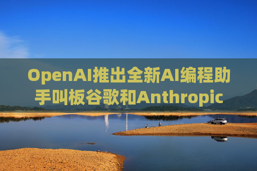 OpenAI推出全新AI编程助手叫板谷歌和Anthropic