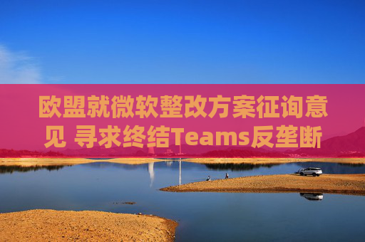 欧盟就微软整改方案征询意见 寻求终结Teams反垄断调查