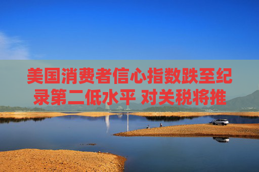 美国消费者信心指数跌至纪录第二低水平 对关税将推高物价的担忧加剧