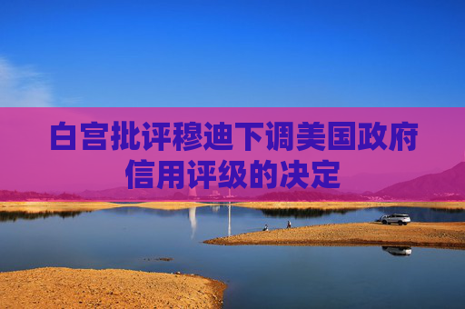 白宫批评穆迪下调美国政府信用评级的决定