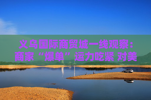 义乌国际商贸城一线观察：商家“爆单”运力吃紧 对美贸易按下加速键  第1张