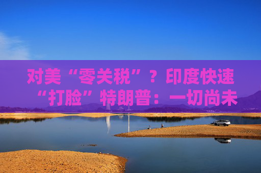 对美“零关税”？印度快速“打脸”特朗普：一切尚未有定论！