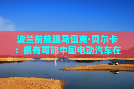 波兰前总理马雷克·贝尔卡：很有可能中国电动汽车在欧洲会代替特斯拉