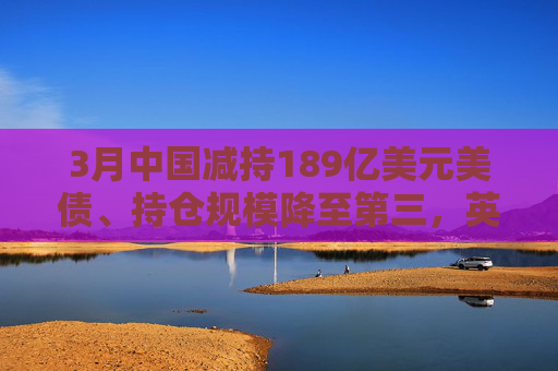 4480yy在线A片无码 3月中国减持189亿美元美债、持仓规模降至第三，英国升至第二  第1张