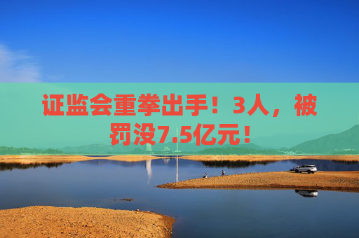 证监会重拳出手！3人，被罚没7.5亿元！