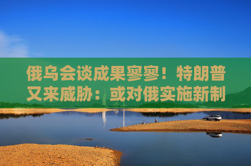 俄乌会谈成果寥寥！特朗普又来威胁：或对俄实施新制裁