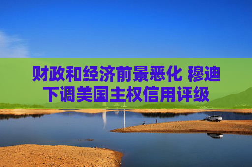 财政和经济前景恶化 穆迪下调美国主权信用评级