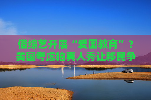 借综艺开展“爱国教育”？美国考虑拍真人秀让移民争夺国籍