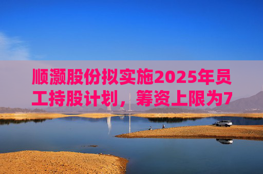 顺灏股份拟实施2025年员工持股计划，筹资上限为7968万元