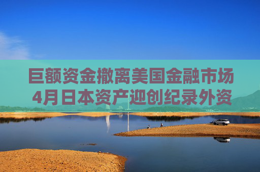 巨额资金撤离美国金融市场 4月日本资产迎创纪录外资流入