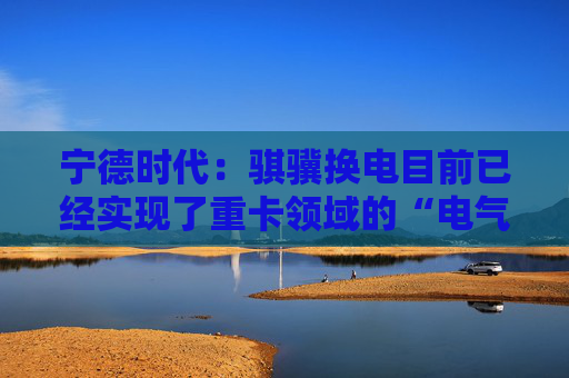 宁德时代：骐骥换电目前已经实现了重卡领域的“电气同价”