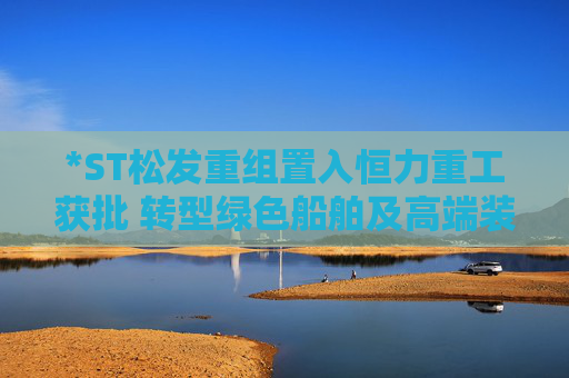 *ST松发重组置入恒力重工获批 转型绿色船舶及高端装备制造企业
