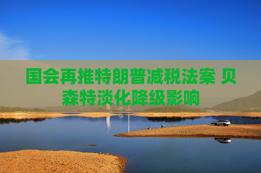 国会再推特朗普减税法案 贝森特淡化降级影响