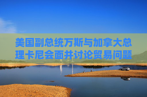 美国副总统万斯与加拿大总理卡尼会面并讨论贸易问题