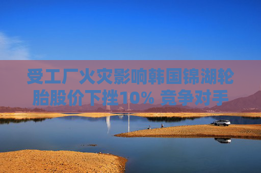 受工厂火灾影响韩国锦湖轮胎股价下挫10% 竞争对手韩泰轮胎跳涨