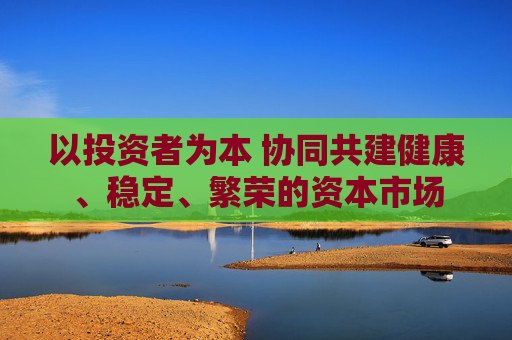 以投资者为本 协同共建健康、稳定、繁荣的资本市场