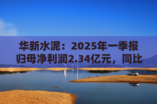 华新水泥：2025年一季报归母净利润2.34亿元，同比增加31.80%