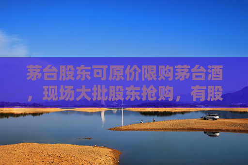 茅台股东可原价限购茅台酒，现场大批股东抢购，有股东按箱拎