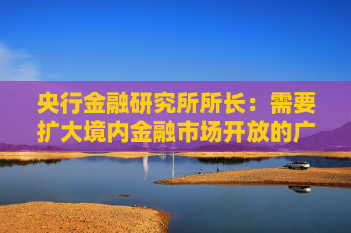 央行金融研究所所长：需要扩大境内金融市场开放的广度与深度