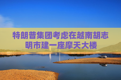 特朗普集团考虑在越南胡志明市建一座摩天大楼