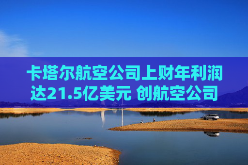 卡塔尔航空公司上财年利润达21.5亿美元 创航空公司纪录