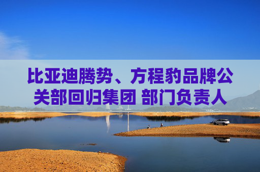 比亚迪腾势、方程豹品牌公关部回归集团 部门负责人均为李云飞