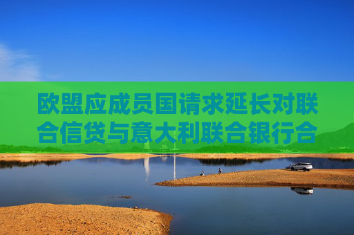 欧盟应成员国请求延长对联合信贷与意大利联合银行合并案的审查期限