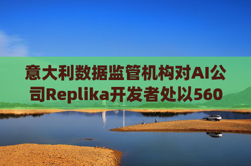 意大利数据监管机构对AI公司Replika开发者处以560万美元罚款  第1张