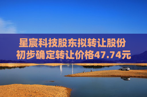 星宸科技股东拟转让股份 初步确定转让价格47.74元/股