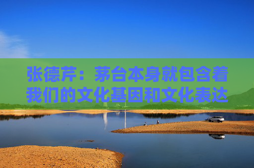 张德芹：茅台本身就包含着我们的文化基因和文化表达，所以走向世界是必然的