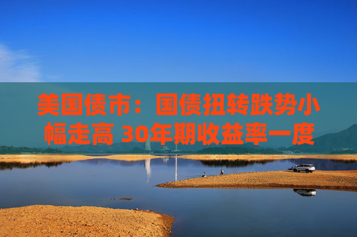 美国债市：国债扭转跌势小幅走高 30年期收益率一度突破5%
