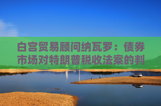 白宫贸易顾问纳瓦罗：债券市场对特朗普税收法案的判断有误