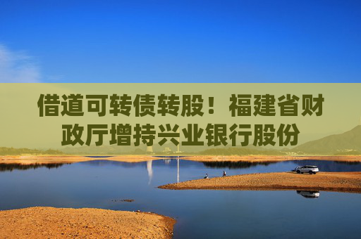 借道可转债转股！福建省财政厅增持兴业银行股份