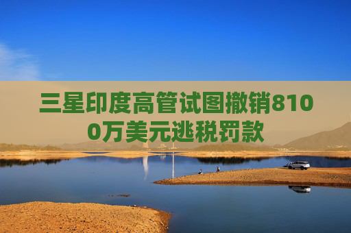 三星印度高管试图撤销8100万美元逃税罚款