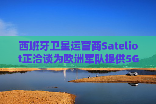 西班牙卫星运营商Sateliot正洽谈为欧洲军队提供5G服务