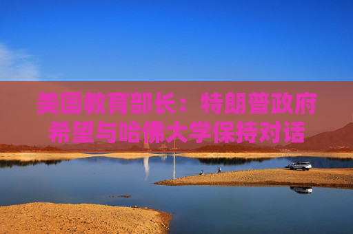 美国教育部长：特朗普政府希望与哈佛大学保持对话