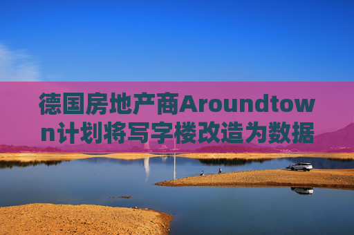 德国房地产商Aroundtown计划将写字楼改造为数据中心