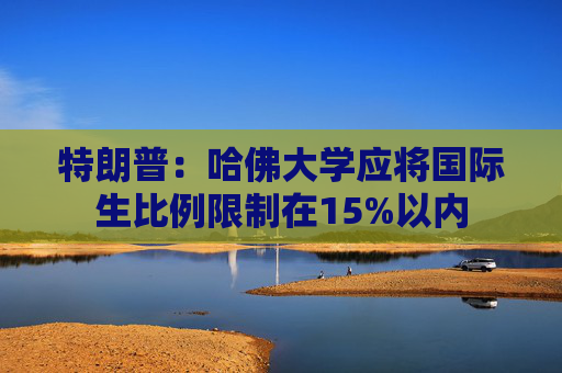 特朗普：哈佛大学应将国际生比例限制在15%以内