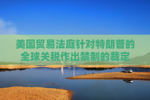 美国贸易法庭针对特朗普的全球关税作出禁制的裁定