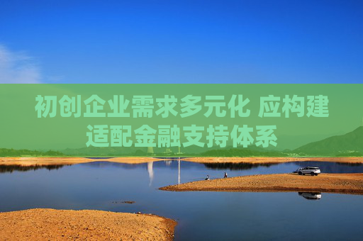 初创企业需求多元化 应构建适配金融支持体系