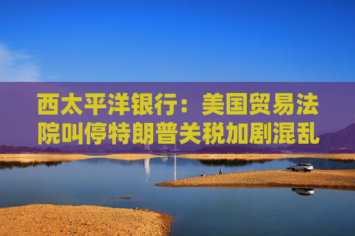 西太平洋银行：美国贸易法院叫停特朗普关税加剧混乱局面
