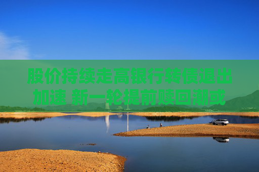 股价持续走高银行转债退出加速 新一轮提前赎回潮或来袭