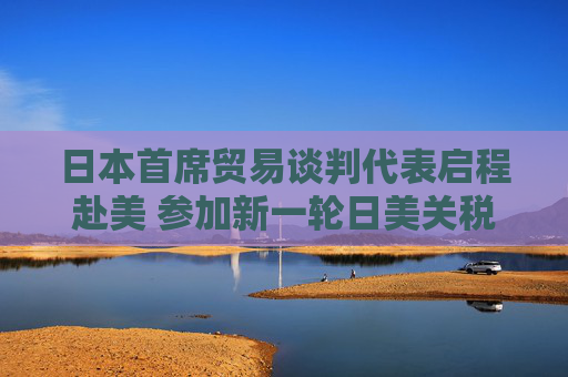 日本首席贸易谈判代表启程赴美 参加新一轮日美关税谈判