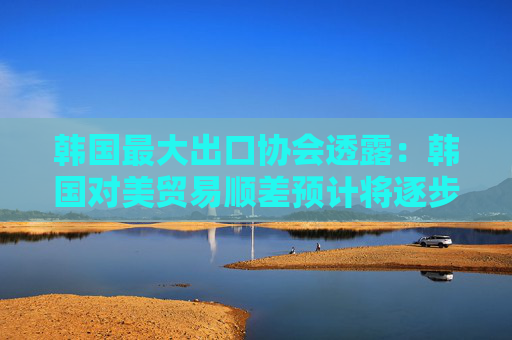 韩国最大出口协会透露：韩国对美贸易顺差预计将逐步缩小！
