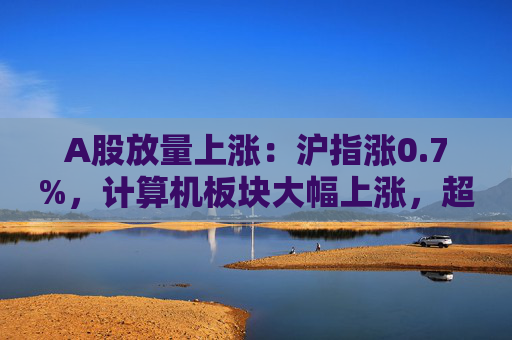 A股放量上涨：沪指涨0.7%，计算机板块大幅上涨，超4400股收涨